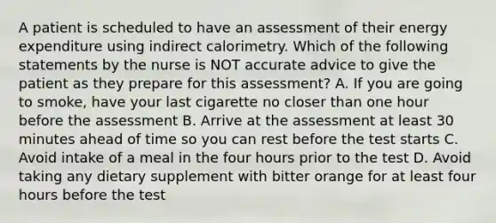 A patient is scheduled to have an assessment of their energy expenditure using indirect calorimetry. Which of the following statements by the nurse is NOT accurate advice to give the patient as they prepare for this assessment? A. If you are going to smoke, have your last cigarette no closer than one hour before the assessment B. Arrive at the assessment at least 30 minutes ahead of time so you can rest before the test starts C. Avoid intake of a meal in the four hours prior to the test D. Avoid taking any dietary supplement with bitter orange for at least four hours before the test