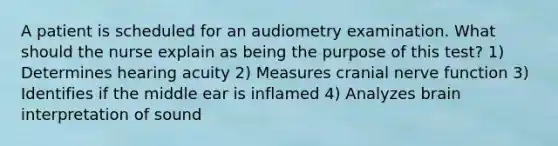 A patient is scheduled for an audiometry examination. What should the nurse explain as being the purpose of this test? 1) Determines hearing acuity 2) Measures cranial nerve function 3) Identifies if the middle ear is inflamed 4) Analyzes brain interpretation of sound