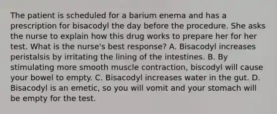 The patient is scheduled for a barium enema and has a prescription for bisacodyl the day before the procedure. She asks the nurse to explain how this drug works to prepare her for her test. What is the nurse's best response? A. Bisacodyl increases peristalsis by irritating the lining of the intestines. B. By stimulating more smooth muscle contraction, biscodyl will cause your bowel to empty. C. Bisacodyl increases water in the gut. D. Bisacodyl is an emetic, so you will vomit and your stomach will be empty for the test.