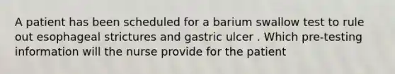 A patient has been scheduled for a barium swallow test to rule out esophageal strictures and gastric ulcer . Which pre-testing information will the nurse provide for the patient