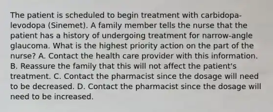 The patient is scheduled to begin treatment with carbidopa-levodopa (Sinemet). A family member tells the nurse that the patient has a history of undergoing treatment for narrow-angle glaucoma. What is the highest priority action on the part of the nurse? A. Contact the health care provider with this information. B. Reassure the family that this will not affect the patient's treatment. C. Contact the pharmacist since the dosage will need to be decreased. D. Contact the pharmacist since the dosage will need to be increased.