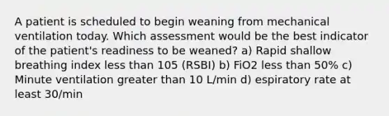 A patient is scheduled to begin weaning from mechanical ventilation today. Which assessment would be the best indicator of the patient's readiness to be weaned? a) Rapid shallow breathing index less than 105 (RSBI) b) FiO2 less than 50% c) Minute ventilation greater than 10 L/min d) espiratory rate at least 30/min