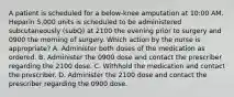 A patient is scheduled for a below-knee amputation at 10:00 AM. Heparin 5,000 units is scheduled to be administered subcutaneously (subQ) at 2100 the evening prior to surgery and 0900 the morning of surgery. Which action by the nurse is appropriate? A. Administer both doses of the medication as ordered. B. Administer the 0900 dose and contact the prescriber regarding the 2100 dose. C. Withhold the medication and contact the prescriber. D. Administer the 2100 dose and contact the prescriber regarding the 0900 dose.