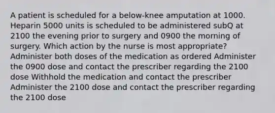 A patient is scheduled for a below-knee amputation at 1000. Heparin 5000 units is scheduled to be administered subQ at 2100 the evening prior to surgery and 0900 the morning of surgery. Which action by the nurse is most appropriate? Administer both doses of the medication as ordered Administer the 0900 dose and contact the prescriber regarding the 2100 dose Withhold the medication and contact the prescriber Administer the 2100 dose and contact the prescriber regarding the 2100 dose