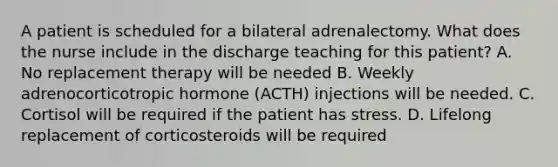 A patient is scheduled for a bilateral adrenalectomy. What does the nurse include in the discharge teaching for this patient? A. No replacement therapy will be needed B. Weekly adrenocorticotropic hormone (ACTH) injections will be needed. C. Cortisol will be required if the patient has stress. D. Lifelong replacement of corticosteroids will be required