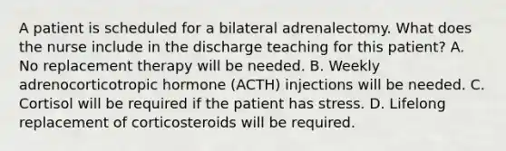 A patient is scheduled for a bilateral adrenalectomy. What does the nurse include in the discharge teaching for this patient? A. No replacement therapy will be needed. B. Weekly adrenocorticotropic hormone (ACTH) injections will be needed. C. Cortisol will be required if the patient has stress. D. Lifelong replacement of corticosteroids will be required.