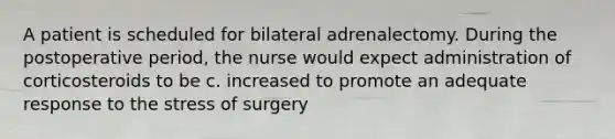 A patient is scheduled for bilateral adrenalectomy. During the postoperative period, the nurse would expect administration of corticosteroids to be c. increased to promote an adequate response to the stress of surgery