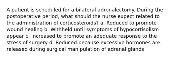 A patient is scheduled for a bilateral adrenalectomy. During the postoperative period, what should the nurse expect related to the administration of corticosteroids? a. Reduced to promote wound healing b. Withheld until symptoms of hypocortisolism appear c. Increased to promote an adequate response to the stress of surgery d. Reduced because excessive hormones are released during surgical manipulation of adrenal glands