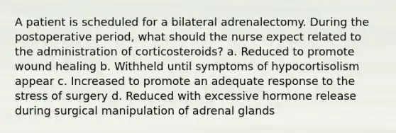 A patient is scheduled for a bilateral adrenalectomy. During the postoperative period, what should the nurse expect related to the administration of corticosteroids? a. Reduced to promote wound healing b. Withheld until symptoms of hypocortisolism appear c. Increased to promote an adequate response to the stress of surgery d. Reduced with excessive hormone release during surgical manipulation of adrenal glands