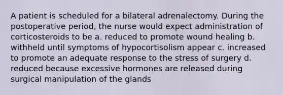 A patient is scheduled for a bilateral adrenalectomy. During the postoperative period, the nurse would expect administration of corticosteroids to be a. reduced to promote wound healing b. withheld until symptoms of hypocortisolism appear c. increased to promote an adequate response to the stress of surgery d. reduced because excessive hormones are released during surgical manipulation of the glands