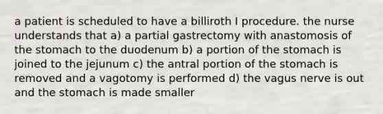 a patient is scheduled to have a billiroth I procedure. the nurse understands that a) a partial gastrectomy with anastomosis of the stomach to the duodenum b) a portion of the stomach is joined to the jejunum c) the antral portion of the stomach is removed and a vagotomy is performed d) the vagus nerve is out and the stomach is made smaller