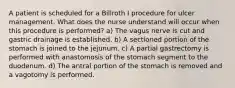 A patient is scheduled for a Billroth I procedure for ulcer management. What does the nurse understand will occur when this procedure is performed? a) The vagus nerve is cut and gastric drainage is established. b) A sectioned portion of the stomach is joined to the jejunum. c) A partial gastrectomy is performed with anastomosis of the stomach segment to the duodenum. d) The antral portion of the stomach is removed and a vagotomy is performed.