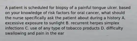 A patient is scheduled for biopsy of a painful tongue ulcer. based on your knowledge of risk factors for oral cancer, what should the nurse specifically ask the patient about during a history A. excessive exposure to sunlight B. recurrent herpes simplex infections C. use of any type of tobacco products D. difficulty swallowing and pain in the ear