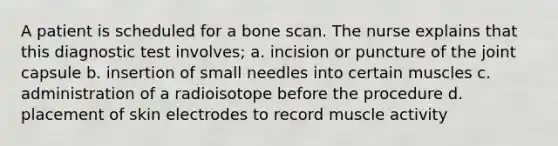 A patient is scheduled for a bone scan. The nurse explains that this diagnostic test involves; a. incision or puncture of the joint capsule b. insertion of small needles into certain muscles c. administration of a radioisotope before the procedure d. placement of skin electrodes to record muscle activity