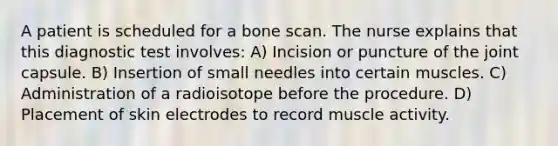 A patient is scheduled for a bone scan. The nurse explains that this diagnostic test involves: A) Incision or puncture of the joint capsule. B) Insertion of small needles into certain muscles. C) Administration of a radioisotope before the procedure. D) Placement of skin electrodes to record muscle activity.