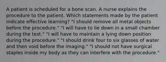 A patient is scheduled for a bone scan. A nurse explains the procedure to the patient. Which statements made by the patient indicate effective learning? "I should remove all metal objects before the procedure." "I will have to lie down in a small chamber during the test." "I will have to maintain a lying down position during the procedure." "I should drink four to six glasses of water and then void before the imaging." "I should not have surgical staples inside my body as they can interfere with the procedure."