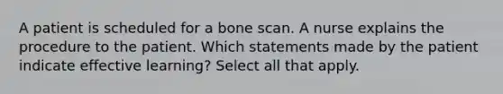 A patient is scheduled for a bone scan. A nurse explains the procedure to the patient. Which statements made by the patient indicate effective learning? Select all that apply.