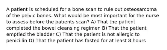 A patient is scheduled for a bone scan to rule out osteosarcoma of the pelvic bones. What would be most important for the nurse to assess before the patients scan? A) That the patient completed the bowel cleansing regimen B) That the patient emptied the bladder C) That the patient is not allergic to penicillin D) That the patient has fasted for at least 8 hours