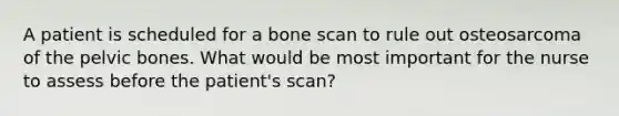 A patient is scheduled for a bone scan to rule out osteosarcoma of the pelvic bones. What would be most important for the nurse to assess before the patient's scan?