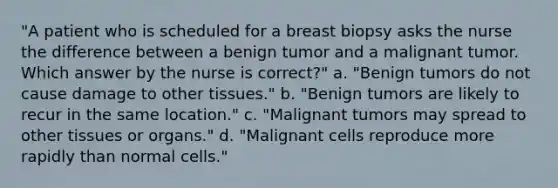 "A patient who is scheduled for a breast biopsy asks the nurse the difference between a benign tumor and a malignant tumor. Which answer by the nurse is correct?" a. "Benign tumors do not cause damage to other tissues." b. "Benign tumors are likely to recur in the same location." c. "Malignant tumors may spread to other tissues or organs." d. "Malignant cells reproduce more rapidly than normal cells."