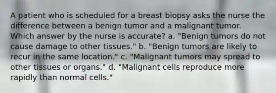 A patient who is scheduled for a breast biopsy asks the nurse the difference between a benign tumor and a malignant tumor. Which answer by the nurse is accurate? a. "Benign tumors do not cause damage to other tissues." b. "Benign tumors are likely to recur in the same location." c. "Malignant tumors may spread to other tissues or organs." d. "Malignant cells reproduce more rapidly than normal cells."