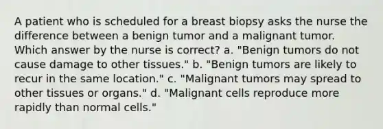 A patient who is scheduled for a breast biopsy asks the nurse the difference between a benign tumor and a malignant tumor. Which answer by the nurse is correct? a. "Benign tumors do not cause damage to other tissues." b. "Benign tumors are likely to recur in the same location." c. "Malignant tumors may spread to other tissues or organs." d. "Malignant cells reproduce more rapidly than normal cells."