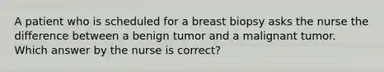 A patient who is scheduled for a breast biopsy asks the nurse the difference between a benign tumor and a malignant tumor. Which answer by the nurse is correct?