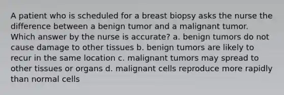 A patient who is scheduled for a breast biopsy asks the nurse the difference between a benign tumor and a malignant tumor. Which answer by the nurse is accurate? a. benign tumors do not cause damage to other tissues b. benign tumors are likely to recur in the same location c. malignant tumors may spread to other tissues or organs d. malignant cells reproduce more rapidly than normal cells