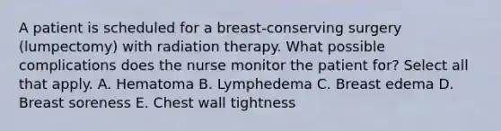 A patient is scheduled for a breast-conserving surgery (lumpectomy) with radiation therapy. What possible complications does the nurse monitor the patient for? Select all that apply. A. Hematoma B. Lymphedema C. Breast edema D. Breast soreness E. Chest wall tightness