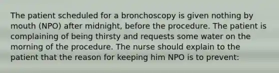 The patient scheduled for a bronchoscopy is given nothing by mouth (NPO) after midnight, before the procedure. The patient is complaining of being thirsty and requests some water on the morning of the procedure. The nurse should explain to the patient that the reason for keeping him NPO is to prevent: