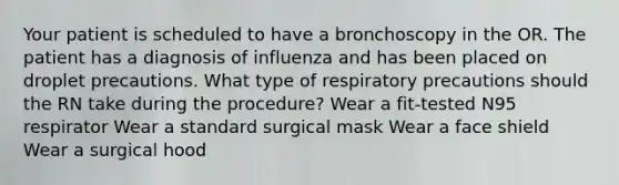 Your patient is scheduled to have a bronchoscopy in the OR. The patient has a diagnosis of influenza and has been placed on droplet precautions. What type of respiratory precautions should the RN take during the procedure? Wear a fit-tested N95 respirator Wear a standard surgical mask Wear a face shield Wear a surgical hood