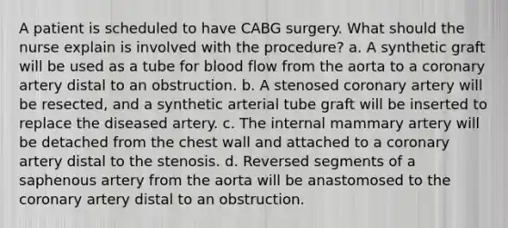 A patient is scheduled to have CABG surgery. What should the nurse explain is involved with the procedure? a. A synthetic graft will be used as a tube for blood flow from the aorta to a coronary artery distal to an obstruction. b. A stenosed coronary artery will be resected, and a synthetic arterial tube graft will be inserted to replace the diseased artery. c. The internal mammary artery will be detached from the chest wall and attached to a coronary artery distal to the stenosis. d. Reversed segments of a saphenous artery from the aorta will be anastomosed to the coronary artery distal to an obstruction.