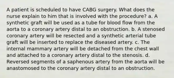 A patient is scheduled to have CABG surgery. What does the nurse explain to him that is involved with the procedure? a. A synthetic graft will be used as a tube for blood flow from the aorta to a coronary artery distal to an obstruction. b. A stenosed coronary artery will be resected and a synthetic arterial tube graft will be inserted to replace the diseased artery. c. The internal mammary artery will be detached from the chest wall and attached to a coronary artery distal to the stenosis. d. Reversed segments of a saphenous artery from the aorta will be anastomosed to the coronary artery distal to an obstruction.