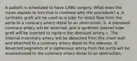 A patient is scheduled to have CABG surgery. What does the nurse explain to him that is involved with the procedure? a. A synthetic graft will be used as a tube for blood flow from the aorta to a coronary artery distal to an obstruction. b. A stenosed coronary artery will be resected, and a synthetic arterial tube graft will be inserted to replace the diseased artery. c. The internal mammary artery will be detached from the chest wall and attached to a coronary artery distal to the stenosis. d. Reversed segments of a saphenous artery from the aorta will be anastomosed to the coronary artery distal to an obstruction.