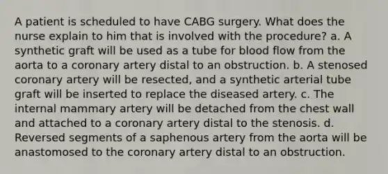 A patient is scheduled to have CABG surgery. What does the nurse explain to him that is involved with the procedure? a. A synthetic graft will be used as a tube for blood flow from the aorta to a coronary artery distal to an obstruction. b. A stenosed coronary artery will be resected, and a synthetic arterial tube graft will be inserted to replace the diseased artery. c. The internal mammary artery will be detached from the chest wall and attached to a coronary artery distal to the stenosis. d. Reversed segments of a saphenous artery from the aorta will be anastomosed to the coronary artery distal to an obstruction.