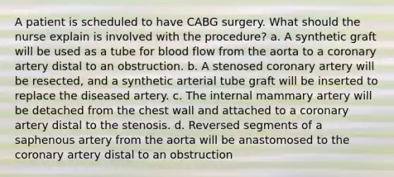 A patient is scheduled to have CABG surgery. What should the nurse explain is involved with the procedure? a. A synthetic graft will be used as a tube for blood flow from the aorta to a coronary artery distal to an obstruction. b. A stenosed coronary artery will be resected, and a synthetic arterial tube graft will be inserted to replace the diseased artery. c. The internal mammary artery will be detached from the chest wall and attached to a coronary artery distal to the stenosis. d. Reversed segments of a saphenous artery from the aorta will be anastomosed to <a href='https://www.questionai.com/knowledge/kUSHhCSdkt-the-corona' class='anchor-knowledge'>the corona</a>ry artery distal to an obstruction