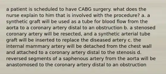 a patient is scheduled to have CABG surgery. what does the nurse explain to him that is involved with the procedure? a. a synthetic graft will be used as a tube for blood flow from the aorta to a coronary artery distal to an obstruction b. a stenosed coronary artery will be resected, and a synthetic arterial tube graft will be inserted to replace the diseased artery c. the internal mammary artery will be detached from the chest wall and attached to a coronary artery distal to the stenosis d. reversed segments of a saphenous artery from the aorta will be anastomosed to the coronary artery distal to an obstruction