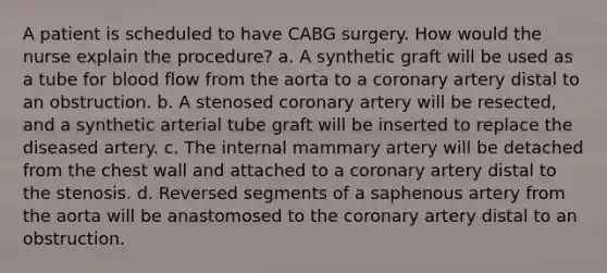 A patient is scheduled to have CABG surgery. How would the nurse explain the procedure? a. A synthetic graft will be used as a tube for blood flow from the aorta to a coronary artery distal to an obstruction. b. A stenosed coronary artery will be resected, and a synthetic arterial tube graft will be inserted to replace the diseased artery. c. The internal mammary artery will be detached from the chest wall and attached to a coronary artery distal to the stenosis. d. Reversed segments of a saphenous artery from the aorta will be anastomosed to the coronary artery distal to an obstruction.