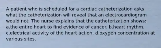 A patient who is scheduled for a cardiac catheterization asks what the catheterization will reveal that an electrocardiogram would not. The nurse explains that the catheterization shows: a.the entire heart to find evidence of cancer. b.heart rhythm. c.electrical activity of the heart action. d.oxygen concentration at various sites.