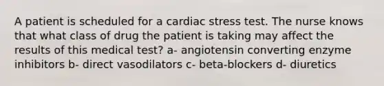 A patient is scheduled for a cardiac stress test. The nurse knows that what class of drug the patient is taking may affect the results of this medical test? a- angiotensin converting enzyme inhibitors b- direct vasodilators c- beta-blockers d- diuretics