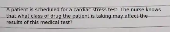 A patient is scheduled for a cardiac stress test. The nurse knows that what class of drug the patient is taking may affect the results of this medical test?