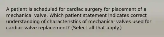 A patient is scheduled for cardiac surgery for placement of a mechanical valve. Which patient statement indicates correct understanding of characteristics of mechanical valves used for cardiac valve replacement? (Select all that apply.)