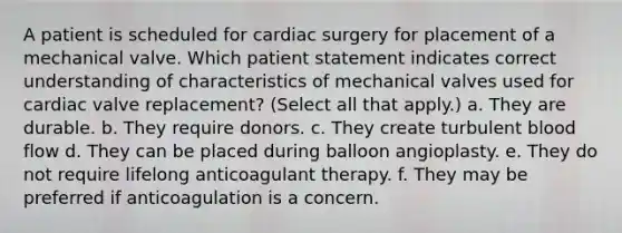 A patient is scheduled for cardiac surgery for placement of a mechanical valve. Which patient statement indicates correct understanding of characteristics of mechanical valves used for cardiac valve replacement? (Select all that apply.) a. They are durable. b. They require donors. c. They create turbulent blood flow d. They can be placed during balloon angioplasty. e. They do not require lifelong anticoagulant therapy. f. They may be preferred if anticoagulation is a concern.