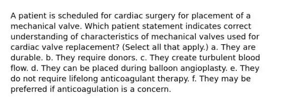 A patient is scheduled for cardiac surgery for placement of a mechanical valve. Which patient statement indicates correct understanding of characteristics of mechanical valves used for cardiac valve replacement? (Select all that apply.) a. They are durable. b. They require donors. c. They create turbulent blood flow. d. They can be placed during balloon angioplasty. e. They do not require lifelong anticoagulant therapy. f. They may be preferred if anticoagulation is a concern.