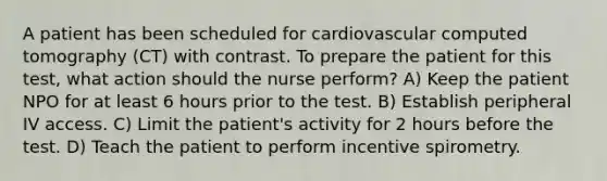 A patient has been scheduled for cardiovascular computed tomography (CT) with contrast. To prepare the patient for this test, what action should the nurse perform? A) Keep the patient NPO for at least 6 hours prior to the test. B) Establish peripheral IV access. C) Limit the patient's activity for 2 hours before the test. D) Teach the patient to perform incentive spirometry.