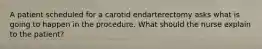 A patient scheduled for a carotid endarterectomy asks what is going to happen in the procedure. What should the nurse explain to the patient?