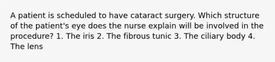 A patient is scheduled to have cataract surgery. Which structure of the patient's eye does the nurse explain will be involved in the procedure? 1. The iris 2. The fibrous tunic 3. The ciliary body 4. The lens