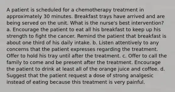 A patient is scheduled for a chemotherapy treatment in approximately 30 minutes. Breakfast trays have arrived and are being served on the unit. What is the nurse's best intervention? a. Encourage the patient to eat all his breakfast to keep up his strength to fight the cancer. Remind the patient that breakfast is about one third of his daily intake. b. Listen attentively to any concerns that the patient expresses regarding the treatment. Offer to hold his tray until after the treatment. c. Offer to call the family to come and be present after the treatment. Encourage the patient to drink at least all of the orange juice and coffee. d. Suggest that the patient request a dose of strong analgesic instead of eating because this treatment is very painful.