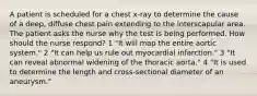 A patient is scheduled for a chest x-ray to determine the cause of a deep, diffuse chest pain extending to the interscapular area. The patient asks the nurse why the test is being performed. How should the nurse respond? 1 "It will map the entire aortic system." 2 "It can help us rule out myocardial infarction." 3 "It can reveal abnormal widening of the thoracic aorta." 4 "It is used to determine the length and cross-sectional diameter of an aneurysm."