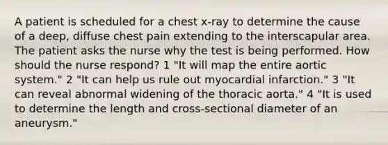 A patient is scheduled for a chest x-ray to determine the cause of a deep, diffuse chest pain extending to the interscapular area. The patient asks the nurse why the test is being performed. How should the nurse respond? 1 "It will map the entire aortic system." 2 "It can help us rule out myocardial infarction." 3 "It can reveal abnormal widening of the thoracic aorta." 4 "It is used to determine the length and cross-sectional diameter of an aneurysm."